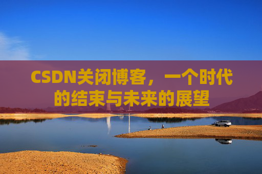 CSDN关闭博客，一个时代的结束与未来的展望
